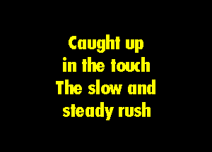 Caught up
in llte touch

The slow and
steady rush