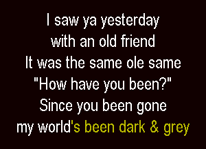 I saw ya yesterday
with an old friend
It was the same ole same

How have you been?
Since you been gone
my world's been dark a grey