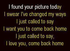 I found your picture today
I swear I've changed my ways
I just called to say
I want you to come back home
I just called to say,
I love you, come back home