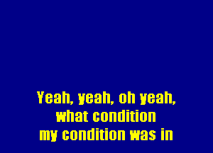 Yeah, yeah, on wean,
what condition
mlf condition was in