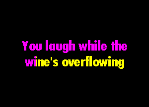 You laugh while We

wine's overllowing