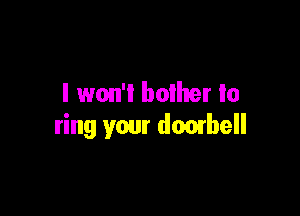 I won't bother to

ring your doorbell