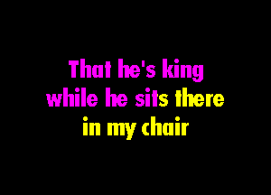 Thu! he's king
while he sits lhere

in my (hair