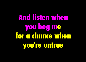 And listen when
you beg me

low a chance when
you're untrue