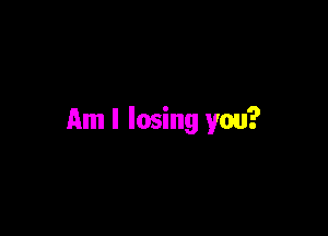 Am I losing you?