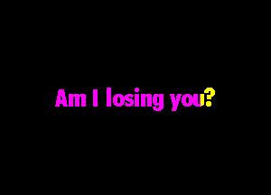 Am I losing you?