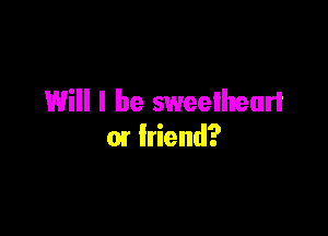 Will I be sweethearl

01 friend?
