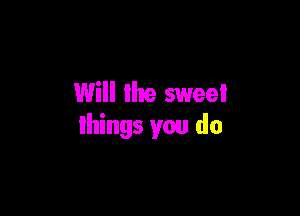 Will the sweei

things you do