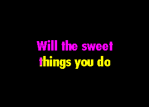 Will the sweei

things you do