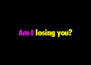 Am I losing you?