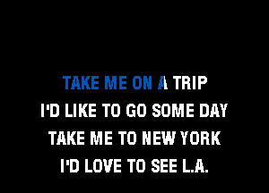 TAKE ME ON A TRIP
I'D LIKE TO GO SOME DAY
TAKE ME TO NEW YORK
I'D LOVE TO SEE LA.