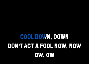 COOL DOWN, DOWN
DOH'T ACT A FOOL NOW, NOW
0W, 0W