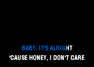 BABY, IT'S ALRIGHT
'CAUSE HONEY, I DON'T CARE