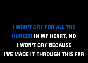 I WON'T CRY FOR ALL THE
HUNGER IN MY HEART, NO
I WON'T CRY BECAUSE
I'VE MADE IT THROUGH THIS FAR
