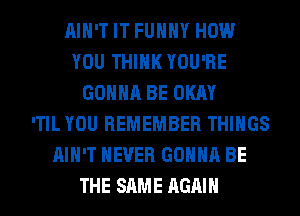 AIN'T IT FUHHY HOW
YOU THINK YOU'RE
GONNA BE OKAY
'TIL YOU REMEMBER THINGS
AIN'T NEVER GONNA BE
THE SAME AGAIN