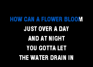 HOW CAN A FLOWER BLOOM
JUST OVER A DAY
AND AT NIGHT
YOU GOTTA LET
THE WATER DRAIN IH