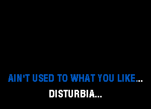 AIN'T USED TO WHAT YOU LIKE...
DISTURBIA...