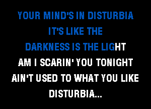 YOUR MIHD'S IH DISTURBIA
IT'S LIKE THE
DARKNESS IS THE LIGHT
AM I SCARIH'YOU TONIGHT
AIN'T USED TO WHAT YOU LIKE
DISTURBIA...