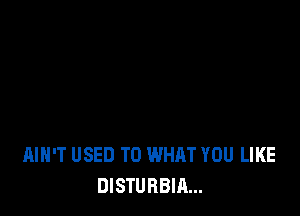 AIN'T USED TO WHAT YOU LIKE
DISTURBIA...