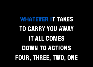WHATEVER IT TAKES
TO CARRY YOU AWAY
IT ALL COMES
DOWN TO ACTIONS

FOUR, THREE, TWO, ONE l