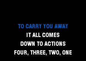 TO CARRY YOU AWAY

IT ALL COMES
DOWN TO ACTIONS
FOUR, THREE, TWO, ONE