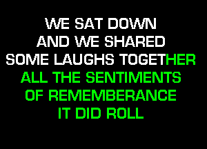 WE SAT DOWN
AND WE SHARED
SOME LAUGHS TOGETHER
ALL THE SENTIMENTS
0F REMEMBERANCE
IT DID ROLL