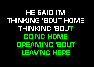 HE SAID I'M
THINKING 'BOUT HOME
THINKING 'BOUT
GOING HOME
DREAMING 'BOUT
LEAVING HERE