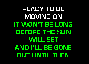 READY TO BE
MOVING ON
IT WON'T BE LONG
BEFORE THE SUN
WLL SET
AND I'LL BE GONE

BUT UNTIL THEN I