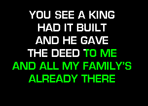 YOU SEE A KING
HAD IT BUILT
AND HE GAVE

THE DEED TO ME

AND ALL MY FAMILY'S

ALREADY THERE