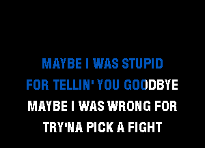 MAYBE I WAS STUPID
FOR TELLIH' YOU GOODBYE
MAYBE I WAS WRONG FOR

TRY'HA PICK A FIGHT