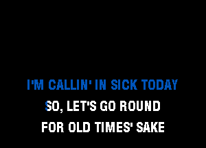 I'M CALLIH' IN SICK TODAY
SD, LET'S GO ROUND
FOR OLD TIMES' SRKE