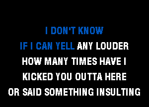 I DON'T KNOW
IF I CAN YELL ANY LOUDER
HOW MANY TIMES HAVE I
KICKED YOU OUTTA HERE
OR SAID SOMETHING IIISULTIIIG