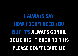 I ALWAYS SAY
HOW I DON'T NEED YOU
BUT IT'S ALWAYS GONNA
COME RIGHT BACK TO THIS

PLEASE DON'T LEAVE ME I