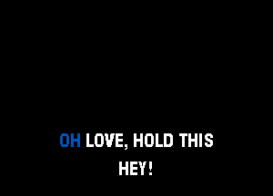 0H LOVE, HOLD THIS
HEY!