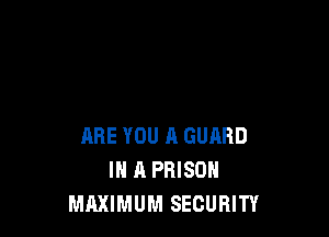 ARE YOU A GUARD
IN A PRISON
MAXIMUM SECURITY