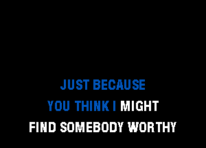 JUST BECAUSE
YOU THIHKI MIGHT
FIND SOMEBODY WORTHY