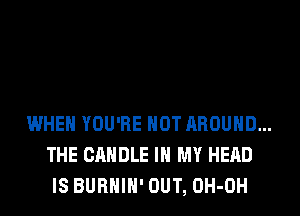 WHEN YOU'RE HOT AROUND...
THE CANDLE IN MY HEAD
IS BURHIH' OUT, OH-OH