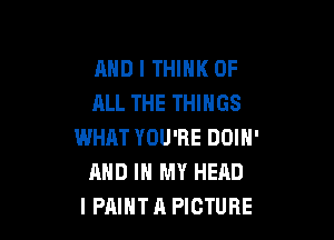 AND I THINK OF
ALL THE THINGS

WHAT YOU'RE DOIN'
AND IN MY HEAD
I PAINT A PICTURE