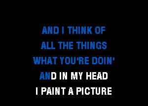 AND I THINK OF
ALL THE THINGS

WHAT YOU'RE DOIN'
AND IN MY HEAD
I PAINT A PICTURE