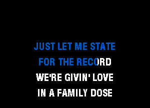 J UST LET ME STATE

FOR THE RECORD
WE'RE GIVIN' LOVE
IN A FAMILY DOSE