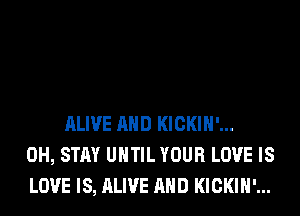 ALIVE AND KICKIH'...
0H, STAY UNTIL YOUR LOVE IS
LOVE IS, ALIVE AND KICKIH'...