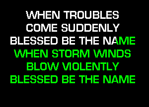 WHEN TROUBLES
COME SUDDENLY
BLESSED BE THE NAME
WHEN STORM WINDS
BLOW VIOLENTLY
BLESSED BE THE NAME