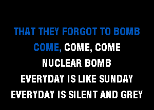 THAT THEY FORGOT T0 BOMB
COME, COME, COME
NUCLEAR BOMB
EVERYDAY IS LIKE SUNDAY
EVERYDAY IS SILENT AND GREY