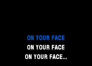 ON YOUR FACE
ON YOUR FACE
ON YOUR FACE...