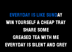 EVERYDAY IS LIKE SUNDAY
WIN YOURSELF A CHERP TRAY
SHARE SOME
GREASED TEA WITH ME
EVERYDAY IS SILENT AND GREY