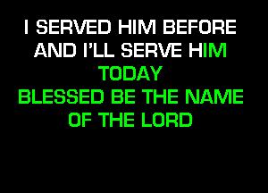 I SERVED HIM BEFORE
AND I'LL SERVE HIM
TODAY
BLESSED BE THE NAME
OF THE LORD