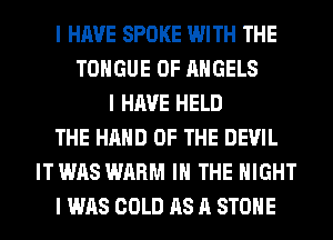I HAVE SPOKE WITH THE
TONGUE 0F ANGELS
I HAVE HELD
THE HAND OF THE DEVIL
IT WAS WARM III THE NIGHT
I WAS COLD AS A STOIIE
