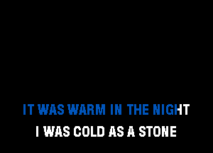 IT WAS WARM IN THE NIGHT
I WAS COLD AS A STONE