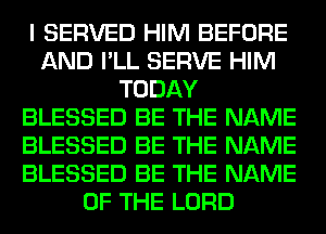 I SERVED HIM BEFORE
AND I'LL SERVE HIM
TODAY
BLESSED BE THE NAME
BLESSED BE THE NAME
BLESSED BE THE NAME
OF THE LORD