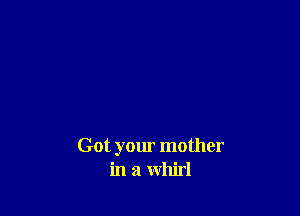 Got your mother
in a whirl